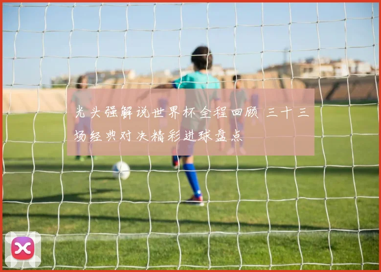 光头强解说世界杯全程回顾 三十三场经典对决精彩进球盘点