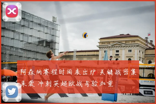 阿森纳赛程时间表出炉 关键战密集来袭 冲刺英超欧战考验加重