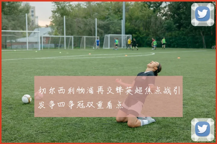 切尔西利物浦再交锋英超焦点战引发争四争冠双重看点