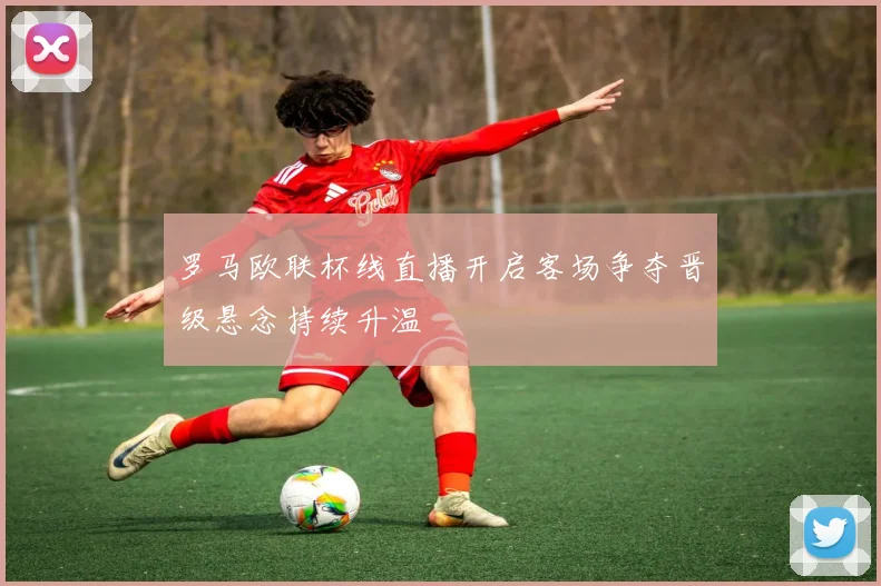 罗马欧联杯线直播开启客场争夺晋级悬念持续升温