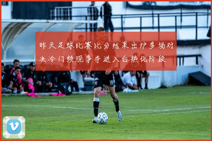 昨天足球比赛比分结果出炉多场对决冷门频现争夺进入白热化阶段