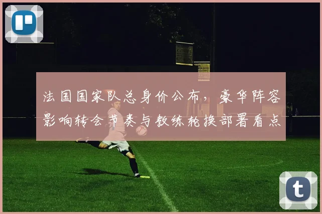 法国国家队总身价公布，豪华阵容影响转会节奏与教练轮换部署看点