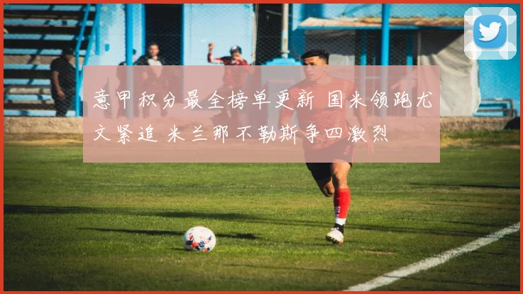 意甲积分最全榜单更新 国米领跑尤文紧追 米兰那不勒斯争四激烈