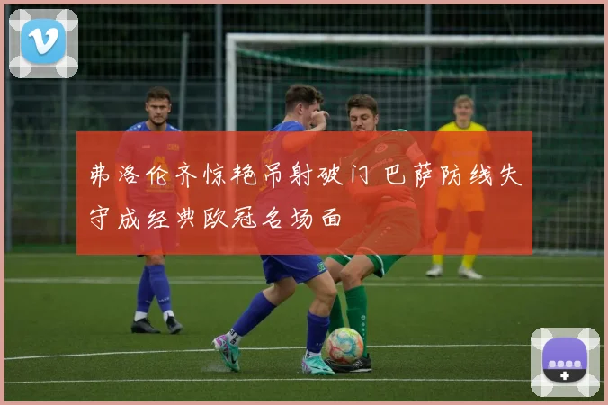 弗洛伦齐惊艳吊射破门 巴萨防线失守成经典欧冠名场面