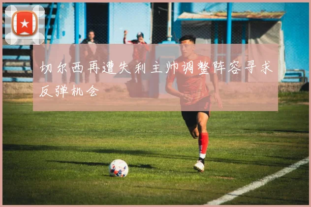 切尔西再遭失利主帅调整阵容寻求反弹机会