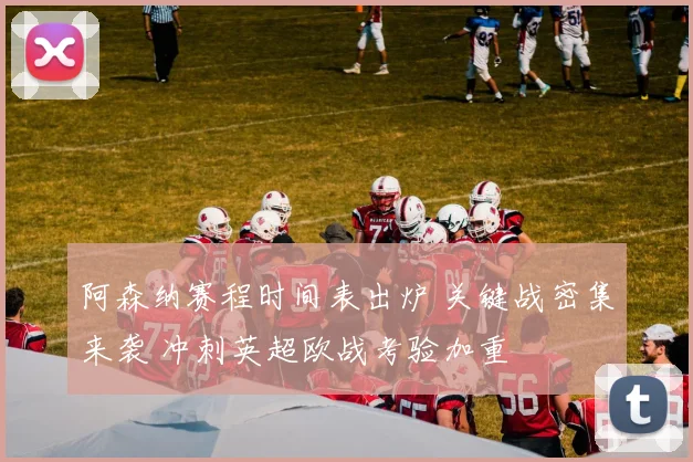 阿森纳赛程时间表出炉 关键战密集来袭 冲刺英超欧战考验加重