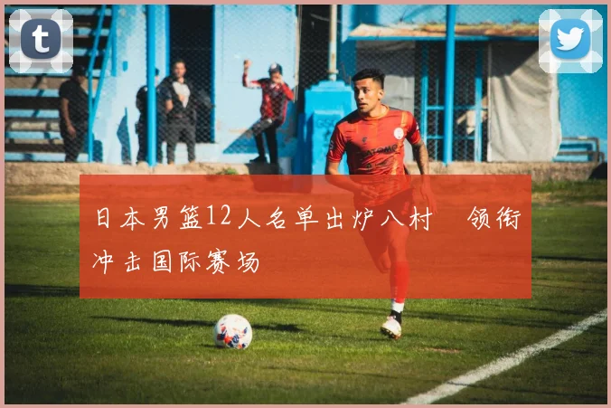 日本男篮12人名单出炉八村塁领衔冲击国际赛场