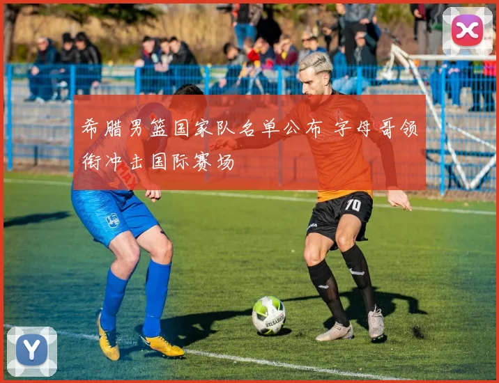 希腊男篮国家队名单公布 字母哥领衔冲击国际赛场