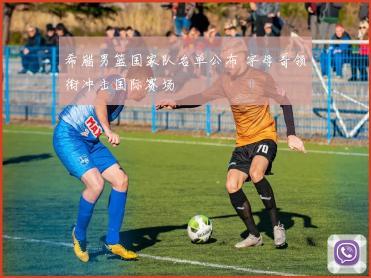 希腊男篮国家队名单公布 字母哥领衔冲击国际赛场