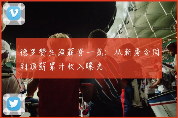 德罗赞生涯薪资一览:从新秀合同到顶薪累计收入曝光