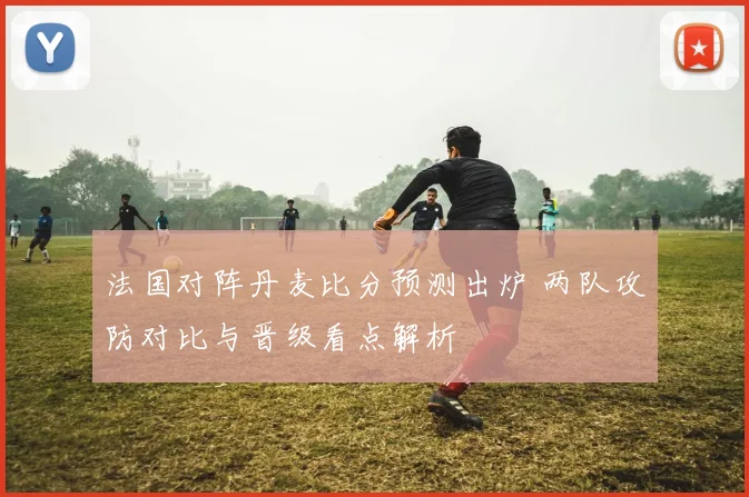 法国对阵丹麦比分预测出炉 两队攻防对比与晋级看点解析