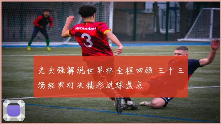 光头强解说世界杯全程回顾 三十三场经典对决精彩进球盘点