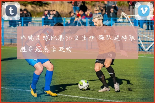 昨晚足球比赛比分出炉 强队逆转取胜争冠悬念延续