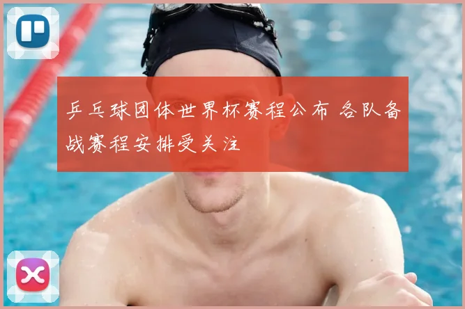 乒乓球团体世界杯赛程公布 各队备战赛程安排受关注