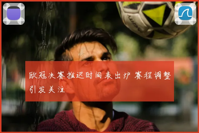 欧冠决赛推迟时间表出炉 赛程调整引发关注