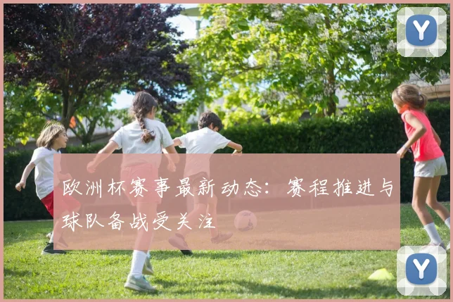 欧洲杯赛事最新动态：赛程推进与球队备战受关注