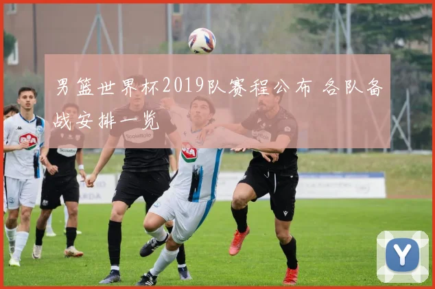 男篮世界杯2019队赛程公布 各队备战安排一览