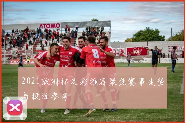 2021欧洲杯足彩推荐聚焦赛事走势与投注参考