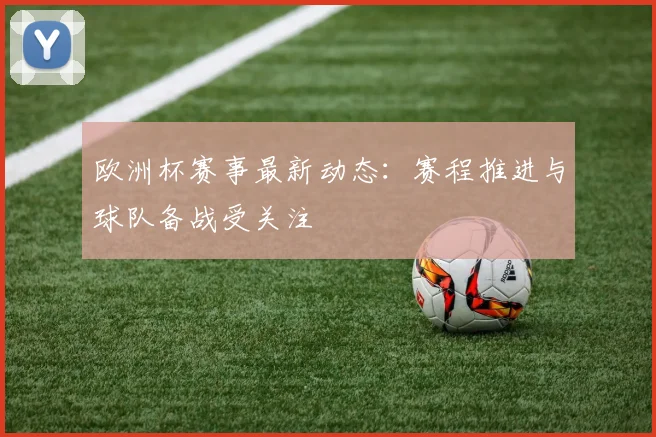 欧洲杯赛事最新动态:赛程推进与球队备战受关注