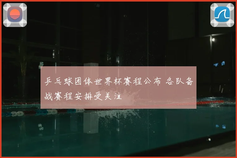 乒乓球团体世界杯赛程公布 各队备战赛程安排受关注